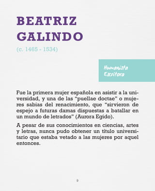 9
BEATRIZ
GALINDO
(c. 1465 - 1534)
Fue la primera mujer española en asistir a la uni-
versidad, y una de las “puellae doctae” o muje-
res sabias del renacimiento, que “sirvieron de
espejo a futuras damas dispuestas a batallar en
un mundo de letrados” (Aurora Egido).
A pesar de sus conocimientos en ciencias, artes
y letras, nunca pudo obtener un título universi-
tario que estaba vetado a las mujeres por aquel
entonces.
Humanista
Escritora
 