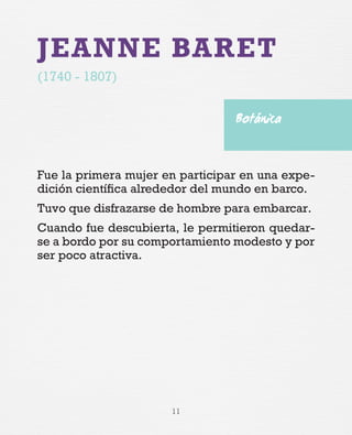 11
JEANNE BARET
(1740 - 1807)
Fue la primera mujer en participar en una expe-
dición científica alrededor del mundo en barco.
Tuvo que disfrazarse de hombre para embarcar.
Cuando fue descubierta, le permitieron quedar-
se a bordo por su comportamiento modesto y por
ser poco atractiva.
Botánica
 