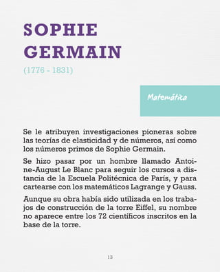 13
SOPHIE
GERMAIN
(1776 - 1831)
Se le atribuyen investigaciones pioneras sobre
las teorías de elasticidad y de números, así como
los números primos de Sophie Germain.
Se hizo pasar por un hombre llamado Antoi-
ne-August Le Blanc para seguir los cursos a dis-
tancia de la Escuela Politécnica de París, y para
cartearse con los matemáticos Lagrange y Gauss.
Aunque su obra había sido utilizada en los traba-
jos de construcción de la torre Eiffel, su nombre
no aparece entre los 72 científicos inscritos en la
base de la torre.
Matemática
 