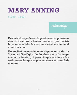 15
MARY ANNING
(1799 - 1847)
Descubrió esqueletos de plesiosauros, pterosau-
rios, itciosaurios y fósiles marinos, que contri-
buyeron a validar las teorías evolutivas frente al
creacionismo.
No recibió reconocimiento alguno en vida: la
Sociedad Geológica de Londres nunca la acep-
tó como miembro, ni permitió que asistiera a las
sesiones en las que se presentaban sus descubri-
mientos.
Paleontóloga
 