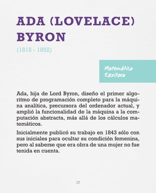 17
ADA (LOVELACE)
BYRON
(1815 - 1852)
Ada, hija de Lord Byron, diseño el primer algo-
ritmo de programación completo para la máqui-
na analítica, precursora del ordenador actual, y
amplió la funcionalidad de la máquina a la com-
putación abstracta, más allá de los cálculos ma-
temáticos.
Inicialmente publicó su trabajo en 1843 sólo con
sus iniciales para ocultar su condición femenina,
pero al saberse que era obra de una mujer no fue
tenida en cuenta.
Matemática
Escritora
 