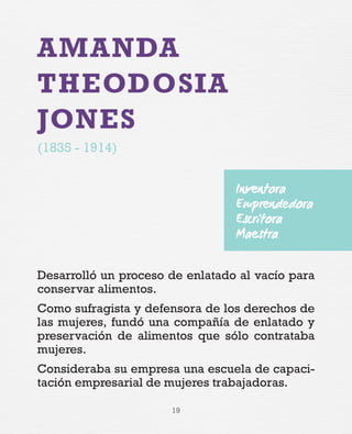 19
AMANDA
THEODOSIA
JONES
(1835 - 1914)
Desarrolló un proceso de enlatado al vacío para
conservar alimentos.
Como sufragista y defensora de los derechos de
las mujeres, fundó una compañía de enlatado y
preservación de alimentos que sólo contrataba
mujeres.
Consideraba su empresa una escuela de capaci-
tación empresarial de mujeres trabajadoras.
Inventora
Emprendedora
Escritora
Maestra
 