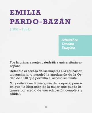 21
EMILIA
PARDO-BAZÁN
(1851 - 1921)
Fue la primera mujer catedrática universitaria en
España.
Defendió el acceso de las mujeres a la educación
universitaria, e impulsó la aprobación de la Or-
den de 1910 que permitió el acceso sin límite.
Muy crítica con la misoginia de la época, pensa-
ba que “la liberación de la mujer sólo puede lo-
grarse por medio de una educación completa y
sólida”.
Catedrática
Escritora
Ensayista
 