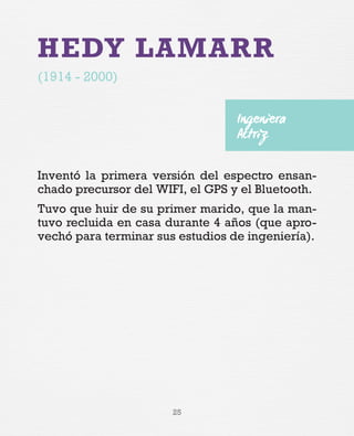 25
HEDY LAMARR
(1914 - 2000)
Inventó la primera versión del espectro ensan-
chado precursor del WIFI, el GPS y el Bluetooth.
Tuvo que huir de su primer marido, que la man-
tuvo recluida en casa durante 4 años (que apro-
vechó para terminar sus estudios de ingeniería).
Ingeniera
Actriz
 