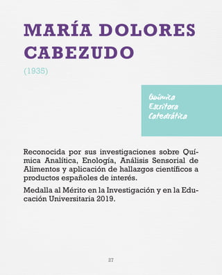 27
MARÍA DOLORES
CABEZUDO
(1935)
Reconocida por sus investigaciones sobre Quí-
mica Analítica, Enología, Análisis Sensorial de
Alimentos y aplicación de hallazgos científicos a
productos españoles de interés.
Medalla al Mérito en la Investigación y en la Edu-
cación Universitaria 2019.
Química
Escritora
Catedrática
 