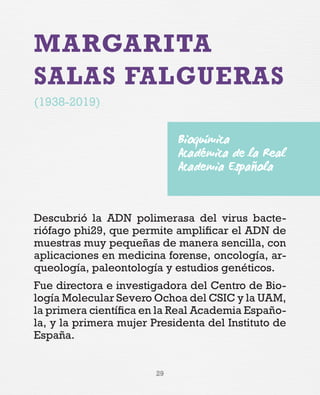 29
MARGARITA
SALAS FALGUERAS
(1938-2019)
Descubrió la ADN polimerasa del virus bacte-
riófago phi29, que permite amplificar el ADN de
muestras muy pequeñas de manera sencilla, con
aplicaciones en medicina forense, oncología, ar-
queología, paleontología y estudios genéticos.
Fue directora e investigadora del Centro de Bio-
logía Molecular Severo Ochoa del CSIC y la UAM,
la primera científica en la Real Academia Españo-
la, y la primera mujer Presidenta del Instituto de
España.
Bioquímica
Académica de la Real
Academia Española
 