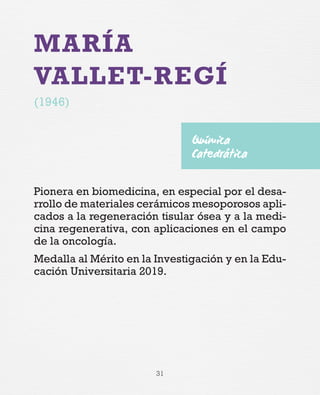 31
MARÍA
VALLET-REGÍ
(1946)
Pionera en biomedicina, en especial por el desa-
rrollo de materiales cerámicos mesoporosos apli-
cados a la regeneración tisular ósea y a la medi-
cina regenerativa, con aplicaciones en el campo
de la oncología.
Medalla al Mérito en la Investigación y en la Edu-
cación Universitaria 2019.
Química
Catedrática
 