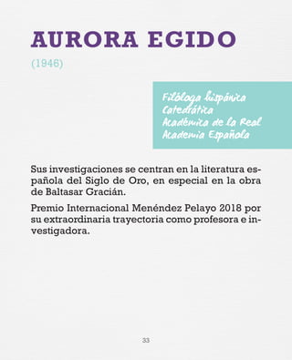33
AURORA EGIDO
(1946)
Sus investigaciones se centran en la literatura es-
pañola del Siglo de Oro, en especial en la obra
de Baltasar Gracián.
Premio Internacional Menéndez Pelayo 2018 por
su extraordinaria trayectoria como profesora e in-
vestigadora.
Filóloga hispánica
Catedrática
Académica de la Real
Academia Española
 