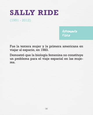 35
SALLY RIDE
(1951 - 2012)
Fue la tercera mujer y la primera americana en
viajar al espacio, en 1983.
Demostró que la biología femenina no constituye
un problema para el viaje espacial en las muje-
res.
Astronauta
Física
 