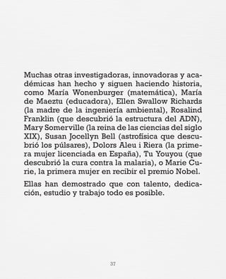 37
Muchas otras investigadoras, innovadoras y aca-
démicas han hecho y siguen haciendo historia,
como María Wonenburger (matemática), María
de Maeztu (educadora), Ellen Swallow Richards
(la madre de la ingeniería ambiental), Rosalind
Franklin (que descubrió la estructura del ADN),
Mary Somerville (la reina de las ciencias del siglo
XIX), Susan Jocellyn Bell (astrofísica que descu-
brió los púlsares), Dolors Aleu i Riera (la prime-
ra mujer licenciada en España), Tu Youyou (que
descubrió la cura contra la malaria), o Marie Cu-
rie, la primera mujer en recibir el premio Nobel.
Ellas han demostrado que con talento, dedica-
ción, estudio y trabajo todo es posible.
 