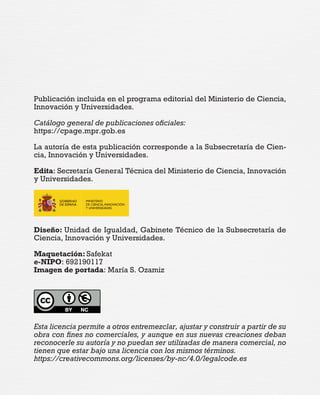 Publicación incluida en el programa editorial del Ministerio de Ciencia,
Innovación y Universidades.
Catálogo general de publicaciones oficiales:
https://cpage.mpr.gob.es
La autoría de esta publicación corresponde a la Subsecretaría de Cien-
cia, Innovación y Universidades.
Edita: Secretaría General Técnica del Ministerio de Ciencia, Innovación
y Universidades.
Diseño: Unidad de Igualdad, Gabinete Técnico de la Subsecretaría de
Ciencia, Innovación y Universidades.
Maquetación: Safekat
e-NIPO: 692190117
Imagen de portada: María S. Ozamiz
Esta licencia permite a otros entremezclar, ajustar y construir a partir de su
obra con fines no comerciales, y aunque en sus nuevas creaciones deban
reconocerle su autoría y no puedan ser utilizadas de manera comercial, no
tienen que estar bajo una licencia con los mismos términos.
https://creativecommons.org/licenses/by-nc/4.0/legalcode.es
 