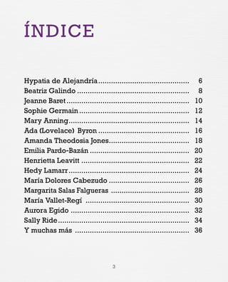 3
ÍNDICE
Hypatia de Alejandría.
........................................... 	 6
Beatriz Galindo...................................................... 	8
Jeanne Baret........................................................... 	10
Sophie Germain..................................................... 	12
Mary Anning.......................................................... 	14
Ada (Lovelace) Byron............................................ 	16
Amanda Theodosia Jones....................................... 	18
Emilia Pardo-Bazán................................................ 	20
Henrietta Leavitt.................................................... 	22
Hedy Lamarr.......................................................... 	24
María Dolores Cabezudo....................................... 	26
Margarita Salas Falgueras ...................................... 	28
María Vallet-Regí .................................................. 	30
Aurora Egido......................................................... 	32
Sally Ride............................................................... 	34
Y muchas más ....................................................... 	36
 