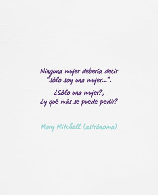 Ninguna mujer debería decir
“sólo soy una mujer…”.
¿Sólo una mujer?,
¿y qué más se puede pedir?
Mary Mitchell (astrónoma)
 