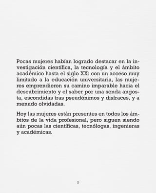 5
Pocas mujeres habían logrado destacar en la in-
vestigación científica, la tecnología y el ámbito
académico hasta el siglo XX: con un acceso muy
limitado a la educación universitaria, las muje-
res emprendieron su camino imparable hacia el
descubrimiento y el saber por una senda angos-
ta, escondidas tras pseudónimos y disfraces, y a
menudo olvidadas.
Hoy las mujeres están presentes en todos los ám-
bitos de la vida profesional, pero siguen siendo
aún pocas las científicas, tecnólogas, ingenieras
y académicas.
 