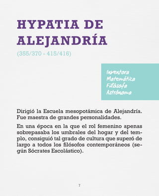 7
HYPATIA DE
ALEJANDRÍA
(355/370 - 415/416)
Dirigió la Escuela mesopotámica de Alejandría.
Fue maestra de grandes personalidades.
En una época en la que el rol femenino apenas
sobrepasaba los umbrales del hogar y del tem-
plo, consiguió tal grado de cultura que superó de
largo a todos los filósofos contemporáneos (se-
gún Sócrates Escolástico).
Inventora
Matemática
Filósofa
Astrónoma
 