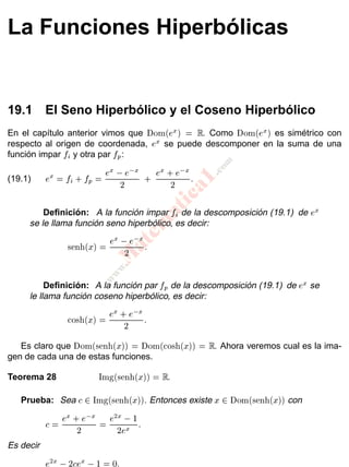 www.
.com
M
atem
atica1
Capítulo 19
La Funciones Hiperbólicas
19.1 El Seno Hiperbólico y el Coseno Hiperbólico
En el capítulo anterior vimos que Dom(ex) = R: Como Dom(ex) es simétrico con
respecto al origen de coordenada, ex se puede descomponer en la suma de una
función impar fi y otra par fp:
ex = fi + fp = ex e x
2 + ex + e x
2 :(19.1)
Deﬁnición: A la función impar fi de la descomposición (19.1) de ex
se le llama función seno hiperbólico, es decir:
senh(x) = ex e x
2 :
Deﬁnición: A la función par fp de la descomposición (19.1) de ex se
le llama función coseno hiperbólico, es decir:
cosh(x) = ex + e x
2 :
Es claro que Dom(senh(x)) = Dom(cosh(x)) = R: Ahora veremos cual es la ima-
gen de cada una de estas funciones.
Teorema 28 Img(senh(x)) = R:
Prueba: Sea c 2 Img(senh(x)): Entonces existe x 2 Dom(senh(x)) con
c = ex + e x
2 = e2x 1
2ex :
Es decir
e2x 2cex 1 = 0:
 