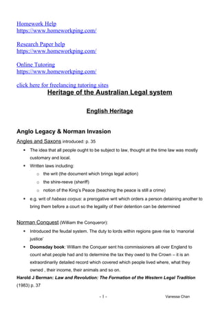 Homework Help
https://www.homeworkping.com/
Research Paper help
https://www.homeworkping.com/
Online Tutoring
https://www.homeworkping.com/
click here for freelancing tutoring sites
Heritage of the Australian Legal system
English Heritage
Anglo Legacy & Norman Invasion
Angles and Saxons introduced: p. 35
 The idea that all people ought to be subject to law, thought at the time law was mostly
customary and local.
 Written laws including:
o the writ (the document which brings legal action)
o the shire-reeve (sheriff)
o notion of the King’s Peace (beaching the peace is still a crime)
 e.g. writ of habeas corpus: a prerogative writ which orders a person detaining another to
bring them before a court so the legality of their detention can be determined
Norman Conquest (William the Conqueror):
 Introduced the feudal system. The duty to lords within regions gave rise to ‘manorial
justice’
 Doomsday book: William the Conquer sent his commissioners all over England to
count what people had and to determine the tax they owed to the Crown – it is an
extraordinarily detailed record which covered which people lived where, what they
owned , their income, their animals and so on.
Harold J Berman: Law and Revolution: The Formation of the Western Legal Tradition
(1983) p. 37
- 1 - Vanessa Chan
 
