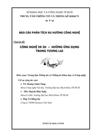 SỞ KHOA HỌC VÀ CÔNG NGHỆ TP.HCM
TRUNG TÂM THÔNG TIN VÀ THỐNG KÊ KH&CN
  
BÁO CÁO PHÂN TÍCH XU HƯỚNG CÔNG NGHỆ
Chuyên đề:
CÔNG NGHỆ IN 3D – HƯỚNG ỨNG DỤNG
TRONG TƯƠNG LAI
Biên soạn: Trung tâm Thông tin và Thống kê Khoa học và Công nghệ
Với sự cộng tác của:
 TS. Hoàng Xuân Tùng
Khoa Công nghệ Vật liệu, Trường Đại học Bách Khoa TP.HCM
 ThS. Huỳnh Hữu Nghị
Khoa Cơ khí, Trường Đại học Bách Khoa TP.HCM
 Ông Võ Hồng Kỳ
Công ty TNHH Siemens Việt Nam
TP.Hồ Chí Minh, 07/2018
 