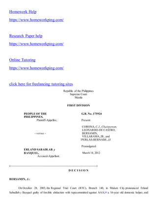 Homework Help
https://www.homeworkping.com/
Research Paper help
https://www.homeworkping.com/
Online Tutoring
https://www.homeworkping.com/
click here for freelancing tutoring sites
Republic of the Philippines
Supreme Court
Manila
FIRST DIVISION
PEOPLE OF THE
PHILIPPINES,
Plaintiff-Appellee,
- versus -
ERLAND SABADLAB y
BAYQUEL,
Accused-Appellant.
G.R. No. 175924
Present:
CORONA, C.J.,Chairperson,
LEONARDO-DE CASTRO,
BERSAMIN,
VILLARAMA,JR.,and
*
PERLAS-BERNABE, JJ.
Promulgated:
March 14, 2012
x-----------------------------------------------------------------------------------------x
D E C I S I O N
BERSAMIN, J.:
On October 28, 2003, the Regional Trial Court (RTC), Branch 140, in Makati City pronounced Erland
Sabadlab y Bayquel guilty of forcible abduction with rapecommitted against AAA,[1]
a 16-year old domestic helper, and
 