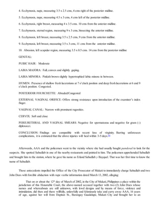 4. Ecchymosis, nape, measuring 3.5 x 2.5 cms, 4 cms right of the posterior midline.
5. Ecchymosis, nape, measuring 4.5 x 3 cms, 4 cms left of the posterior midline.
6. Ecchymosis, right breast, measuring 4 x 3.5 cms. 10 cms from the anterior midline.
7. Ecchymosis, sternal region, measuring 9 x 3 cms, bissecting the anterior midline.
8. Ecchymosis, left breast, measuring 3.5 x 2.5 cms, 9 cms from the anterior midline.
9. Ecchymosis, left breast, measuring 3.5 x 3 cms, 11 cms from the anterior midline.
10. Abrasion, left scapular region, measuring 3.5 x 0.5 cms. 14 cms from the posterior midline
GENITAL:
PUBIC HAIR: Moderate
LABIA MAJORA: Full, convex and slightly gaping.
LABIA MINORA: Pinkish brown slightly hypertrophied labia minora in between.
HYMEN: Presence of shallow fresh lacerations at 7 o’clock position and deep fresh lacerations at 6 and 9
o’clock position. Congested.
POSTERIOIR FOURCHETTE: Abraded/Congested
EXTERNAL VAGINAL ORIFICE: Offers strong resistance upon introduction of the examiner’s index
finger.
VAGINAL CANAL: Narrow with prominent rugosities.
CERVIX: Soft and close
PERIURETHRAL AND VAGINAL SMEARS: Negative for spermatozoa and negative for gram (-)
diploxocci.
CONCLUSION: Findings are compatible with recent loss of virginity. Barring unforeseen
complications, it is estimated that the above injuries will heal within 3-5 days.[4]
Afterwards, AAA and the policemen went to the vicinity where she had usually bought pandesal to look for the
suspects. She spotted Sabadlab in one of the nearby restaurants and pointed to him. The policemen apprehended Sabadlab
and brought him to the station, where he gave his name as Erland Sabadlab y Bayquel. That was her first time to know the
name of Sabadlab.
These antecedents impelled the Office of the City Prosecutor of Makati to immediately charge Sabadlab and two
John Does with forcible abduction with rape viathe information dated March 13, 2002, alleging:
That on or about the 12th
day of March of 2002, in the City of Makati, Philippines a place within the
jurisdiction of this Honorable Court, the above-named accused together with two (2) John Does whose
names and whereabouts are still unknown, with lewd designs and by means of force, violence and
intimidation, did then and there willfully, unlawfully and feloniously take and carry away AAA, 16 years
of age, against her will from Dapitan St., Barangay Guadalupe, Makati City and brought her to an
 
