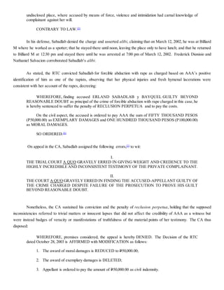 undisclosed place, where accused by means of force, violence and intimidation had carnal knowledge of
complainant against her will.
CONTRARY TO LAW.[5]
In his defense, Sabadlab denied the charge and asserted alibi, claiming that on March 12, 2002, he was at Billiard
M where he worked as a spotter; that he stayed there until noon, leaving the place only to have lunch; and that he returned
to Billiard M at 12:30 pm and stayed there until he was arrested at 7:00 pm of March 12, 2002. Frederick Dionisio and
Nathaniel Salvacion corroborated Sabadlab’s alibi.
As stated, the RTC convicted Sabadlab for forcible abduction with rape as charged based on AAA’s positive
identification of him as one of the rapists, observing that her physical injuries and fresh hymenal lacerations were
consistent with her account of the rapes, decreeing:
WHEREFORE, finding accused ERLAND SABADLAB y BAYQUEL GUILTY BEYOND
REASONABLE DOUBT as principal of the crime of forcible abduction with rape charged in this case,he
is hereby sentenced to suffer the penalty of RECLUSION PERPETUA and to pay the costs.
On the civil aspect, the accused is ordered to pay AAA the sum of FIFTY THOUSAND PESOS
(P50,000.00) as EXEMPLARY DAMAGES and ONE HUNDRED THOUSAND PESOS (P100,000.00)
as MORAL DAMAGES.
SO ORDERED.[6]
On appeal in the CA, Sabadlab assigned the following errors,[7]
to wit:
I.
THE TRIAL COURT A QUO GRAVELY ERRED IN GIVING WEIGHT AND CREDENCE TO THE
HIGHLY INCREDIBLE AND INCONSISTENT TESTIMONY OF THE PRIVATE COMPLAINANT.
II.
THE COURT A QUO GRAVELY ERRED IN FINDING THE ACCUSED-APPELLANT GUILTY OF
THE CRIME CHARGED DESPITE FAILURE OF THE PROSECUTION TO PROVE HIS GUILT
BEYOND REASONABLE DOUBT.
Nonetheless, the CA sustained his conviction and the penalty of reclusion perpetua, holding that the supposed
inconsistencies referred to trivial matters or innocent lapses that did not affect the credibility of AAA as a witness but
were instead badges of veracity or manifestations of truthfulness of the material points of her testimony. The CA thus
disposed:
WHEREFORE, premises considered, the appeal is hereby DENIED. The Decision of the RTC
dated October 28, 2003 is AFFIRMED with MODIFICATION as follows:
1. The award of moral damages is REDUCED to P50,000.00;
2. The award of exemplary damages is DELETED;
3. Appellant is ordered to pay the amount of P50,000.00 as civil indemnity.
 