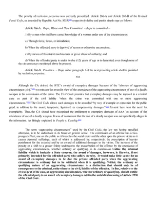 The penalty of reclusion perpetua was correctly prescribed. Article 266-A and Article 266-B of the Revised
Penal Code, as amended by Republic Act No. 8353,[19]
respectively define and punish simple rape as follows:
Article 266-A. Rape; When and How Committed. – Rape is committed –
1) By a man who shall have carnal knowledge of a woman under any of the circumstances:
a) Through force, threat, or intimidation;
b) When the offended party is deprived of reason or otherwise unconscious;
c) By means of fraudulent machinations or grave abuse of authority; and
d) When the offended party is under twelve (12) years of age or is demented, even though none of
the circumstances mentioned above be present.
Article 266-B. Penalties. – Rape under paragraph 1 of the next preceding article shall be punished
by reclusion perpetua.
xxx
Although the CA deleted the RTC’s award of exemplary damages because of the “absence of aggravating
circumstance (sic),”[20]
we reinstate the award in view of the attendance of the aggravating circumstance of use of a deadly
weapon in the commission of the crime. The Civil Code provides that exemplary damages may be imposed in a criminal
case as part of the civil liability “when the crime was committed with one or more aggravating
circumstances.”[21]
The Civil Code allows such damages to be awarded “by way of example or correction for the public
good, in addition to the moral, temperate, liquidated or compensatory damages.”[22]
Present here was the need for
exemplarity. Thus, the CA should have recognized the entitlement to exemplary damages of AAA on account of the
attendance of use of a deadly weapon. It was of no moment that the use of a deadly weapon was not specifically alleged in
the information. As fittingly explained in People v. Catubig:[23]
The term “aggravating circumstances” used by the Civil Code, the law not having specified
otherwise, is to be understood in its broad or generic sense. The commission of an offense has a two-
pronged effect, one on the public as it breaches the social order and the other upon the private victim as it
causes personal sufferings, each of which is addressed by, respectively, the prescription of heavier
punishment for the accused and by an award of additional damages to the victim. The increase of the
penalty or a shift to a graver felony underscores the exacerbation of the offense by the attendance of
aggravating circumstances, whether ordinary or qualifying, in its commission. Unlike the criminal
liability which is basically a State concern, the award of damages, however, is likewise, if not
primarily, intended for the offended party who suffers thereby. It would make little sense for an
award of exemplary damages to be due the private offended party when the aggravating
circumstance is ordinary but to be withheld when it is qualifying. Withal, the ordinary or
qualifying nature of an aggravating circumstance is a distinction that should only be of
consequence to the criminal, rather than to the civil, liability of the offender. In fine, relative to the
civil aspect ofthe case,an aggravating circumstance, whether ordinary or qualifying, should entitle
the offended party to an award of exemplary damages within the unbridled meaning ofArticle 2230
of the Civil Code.
 