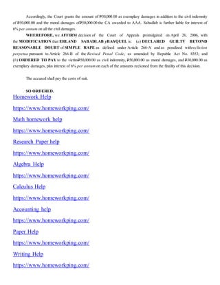 Accordingly, the Court grants the amount of P30,000.00 as exemplary damages in addition to the civil indemnity
of P50,000.00 and the moral damages ofP50,000.00 the CA awarded to AAA. Sabadlab is further liable for interest of
6% per annum on all the civil damages.
WHEREFORE, we AFFIRM decision of the Court of Appeals promulgated on April 26, 2006, with
the MODIFICATION that ERLAND SABADLAB yBAYQUEL is: (a) DECLARED GUILTY BEYOND
REASONABLE DOUBT of SIMPLE RAPE as defined under Article 266-A and as penalized withreclusion
perpetua pursuant to Article 266-B of the Revised Penal Code, as amended by Republic Act No. 8353; and
(b) ORDERED TO PAY to the victimP50,000.00 as civil indemnity, P50,000.00 as moral damages, and P30,000.00 as
exemplary damages, plus interest of 6% per annum on each of the amounts reckoned from the finality of this decision.
The accused shall pay the costs of suit.
SO ORDERED.
Homework Help
https://www.homeworkping.com/
Math homework help
https://www.homeworkping.com/
Research Paper help
https://www.homeworkping.com/
Algebra Help
https://www.homeworkping.com/
Calculus Help
https://www.homeworkping.com/
Accounting help
https://www.homeworkping.com/
Paper Help
https://www.homeworkping.com/
Writing Help
https://www.homeworkping.com/
 