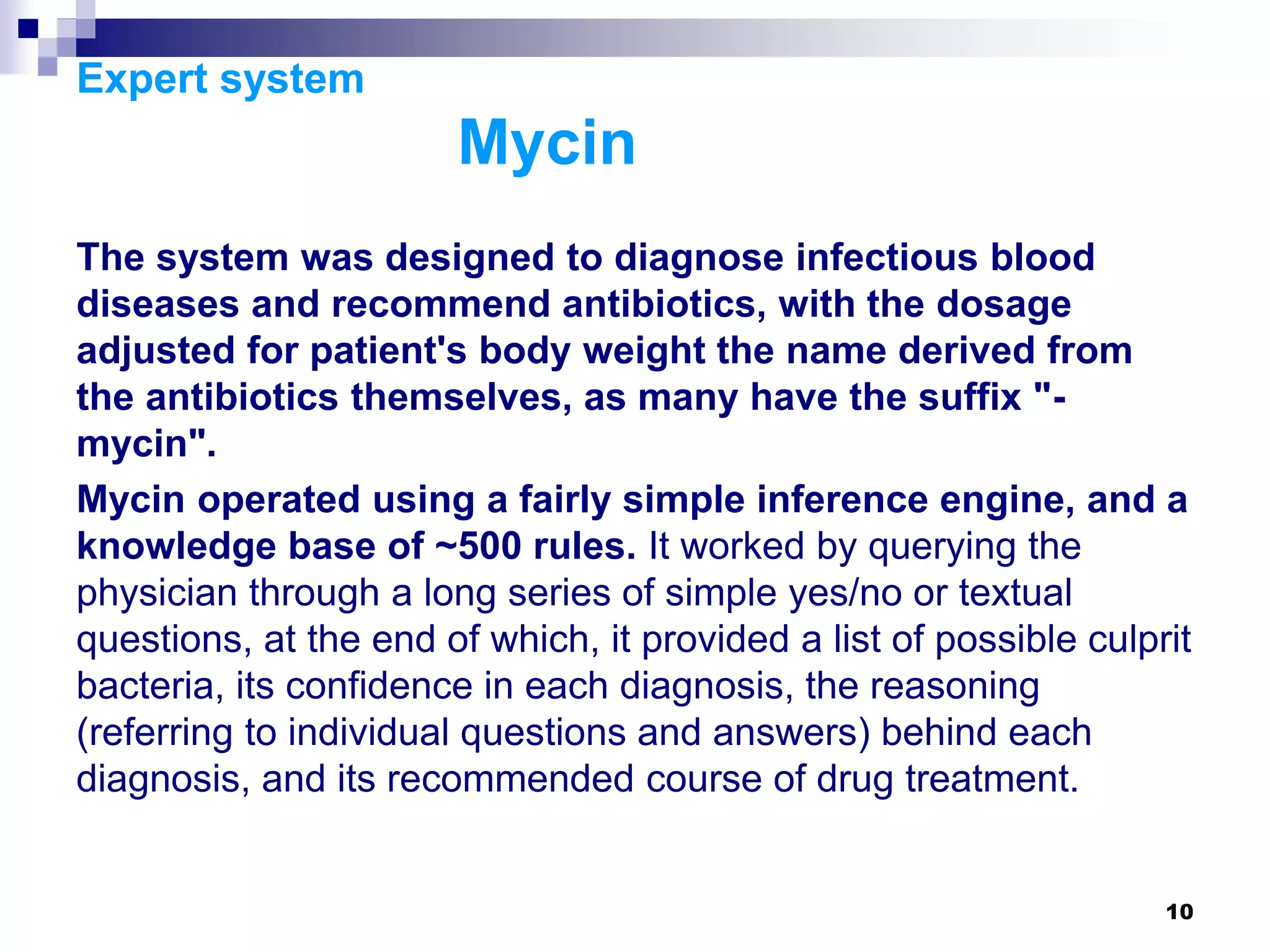 10
Expert system
Mycin
The system was designed to diagnose infectious blood
diseases and recommend antibiotics, with the dosage
adjusted for patient's body weight the name derived from
the antibiotics themselves, as many have the suffix "-
mycin".
Mycin operated using a fairly simple inference engine, and a
knowledge base of ~500 rules. It worked by querying the
physician through a long series of simple yes/no or textual
questions, at the end of which, it provided a list of possible culprit
bacteria, its confidence in each diagnosis, the reasoning
(referring to individual questions and answers) behind each
diagnosis, and its recommended course of drug treatment.
 