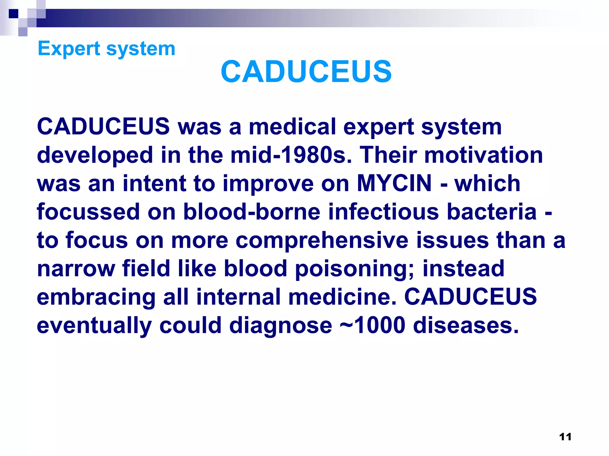 11
Expert system
CADUCEUS
CADUCEUS was a medical expert system
developed in the mid-1980s. Their motivation
was an intent to improve on MYCIN - which
focussed on blood-borne infectious bacteria -
to focus on more comprehensive issues than a
narrow field like blood poisoning; instead
embracing all internal medicine. CADUCEUS
eventually could diagnose ~1000 diseases.
 