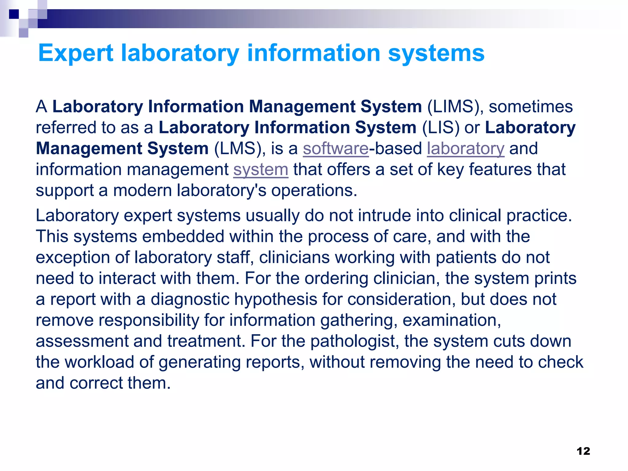 Expert laboratory information systems
A Laboratory Information Management System (LIMS), sometimes
referred to as a Laboratory Information System (LIS) or Laboratory
Management System (LMS), is a software-based laboratory and
information management system that offers a set of key features that
support a modern laboratory's operations.
Laboratory expert systems usually do not intrude into clinical practice.
This systems embedded within the process of care, and with the
exception of laboratory staff, clinicians working with patients do not
need to interact with them. For the ordering clinician, the system prints
a report with a diagnostic hypothesis for consideration, but does not
remove responsibility for information gathering, examination,
assessment and treatment. For the pathologist, the system cuts down
the workload of generating reports, without removing the need to check
and correct them.
12
 