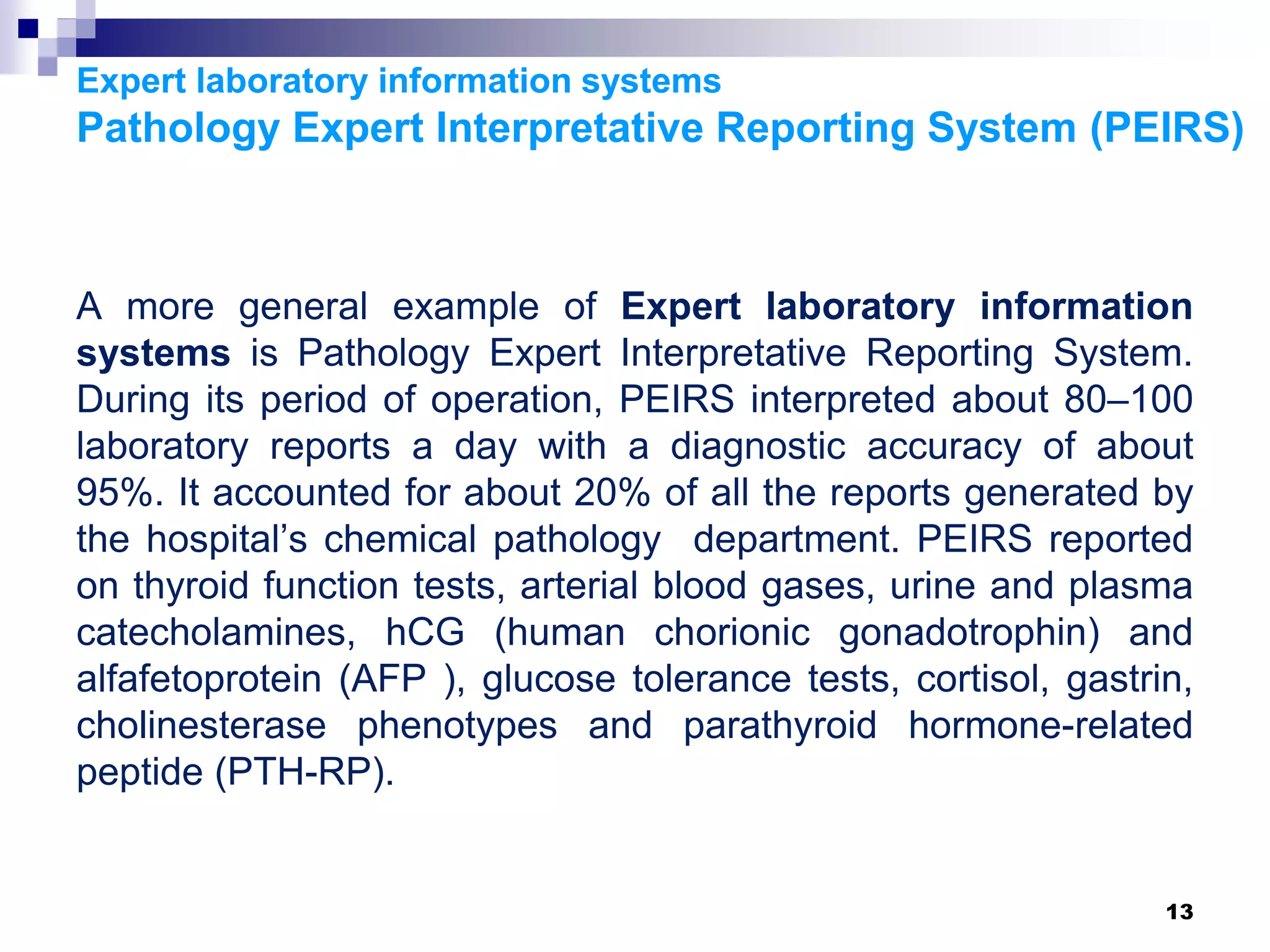 Expert laboratory information systems
Pathology Expert Interpretative Reporting System (PEIRS)
A more general example of Expert laboratory information
systems is Pathology Expert Interpretative Reporting System.
During its period of operation, PEIRS interpreted about 80–100
laboratory reports a day with a diagnostic accuracy of about
95%. It accounted for about 20% of all the reports generated by
the hospital’s chemical pathology department. PEIRS reported
on thyroid function tests, arterial blood gases, urine and plasma
catecholamines, hCG (human chorionic gonadotrophin) and
alfafetoprotein (AFP ), glucose tolerance tests, cortisol, gastrin,
cholinesterase phenotypes and parathyroid hormone-related
peptide (PTH-RP).
13
 