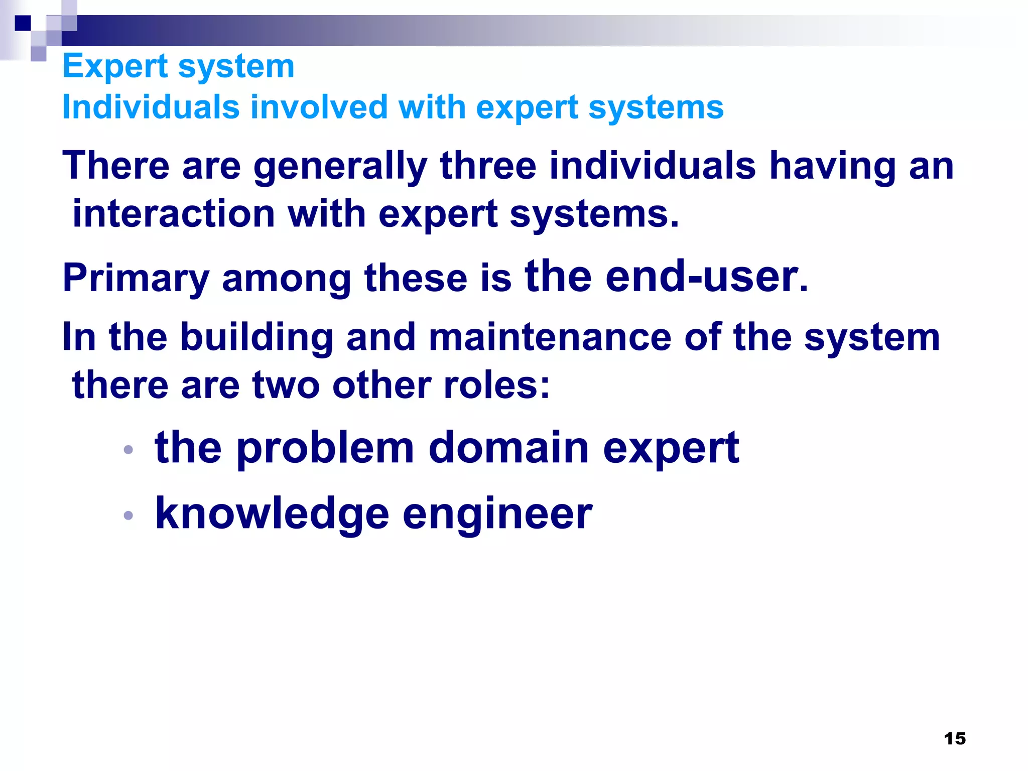 15
Expert system
Individuals involved with expert systems
There are generally three individuals having an
interaction with expert systems.
Primary among these is the end-user.
In the building and maintenance of the system
there are two other roles:
• the problem domain expert
• knowledge engineer
 
