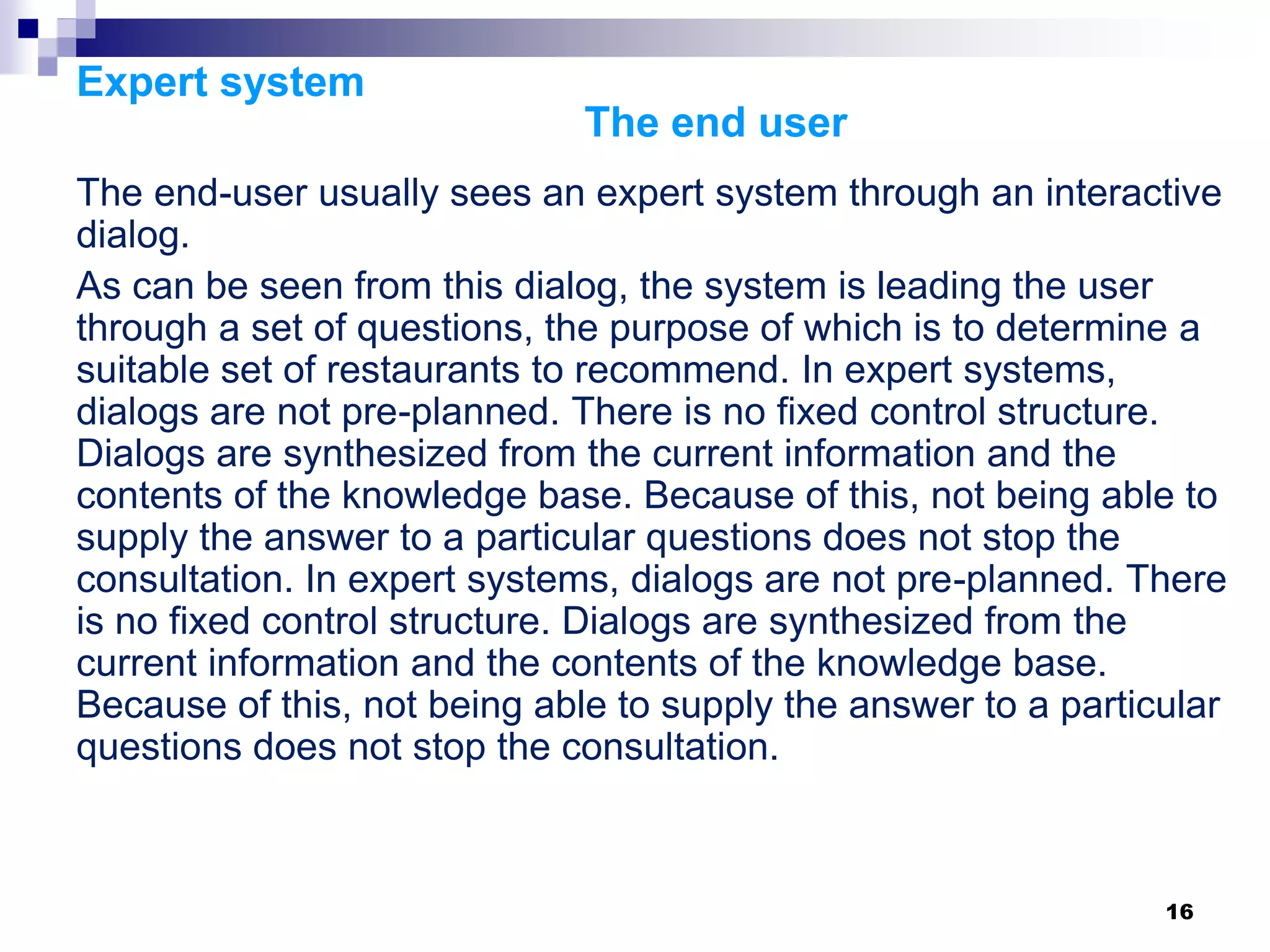 16
Expert system
The end user
The end-user usually sees an expert system through an interactive
dialog.
As can be seen from this dialog, the system is leading the user
through a set of questions, the purpose of which is to determine a
suitable set of restaurants to recommend. In expert systems,
dialogs are not pre-planned. There is no fixed control structure.
Dialogs are synthesized from the current information and the
contents of the knowledge base. Because of this, not being able to
supply the answer to a particular questions does not stop the
consultation. In expert systems, dialogs are not pre-planned. There
is no fixed control structure. Dialogs are synthesized from the
current information and the contents of the knowledge base.
Because of this, not being able to supply the answer to a particular
questions does not stop the consultation.
 