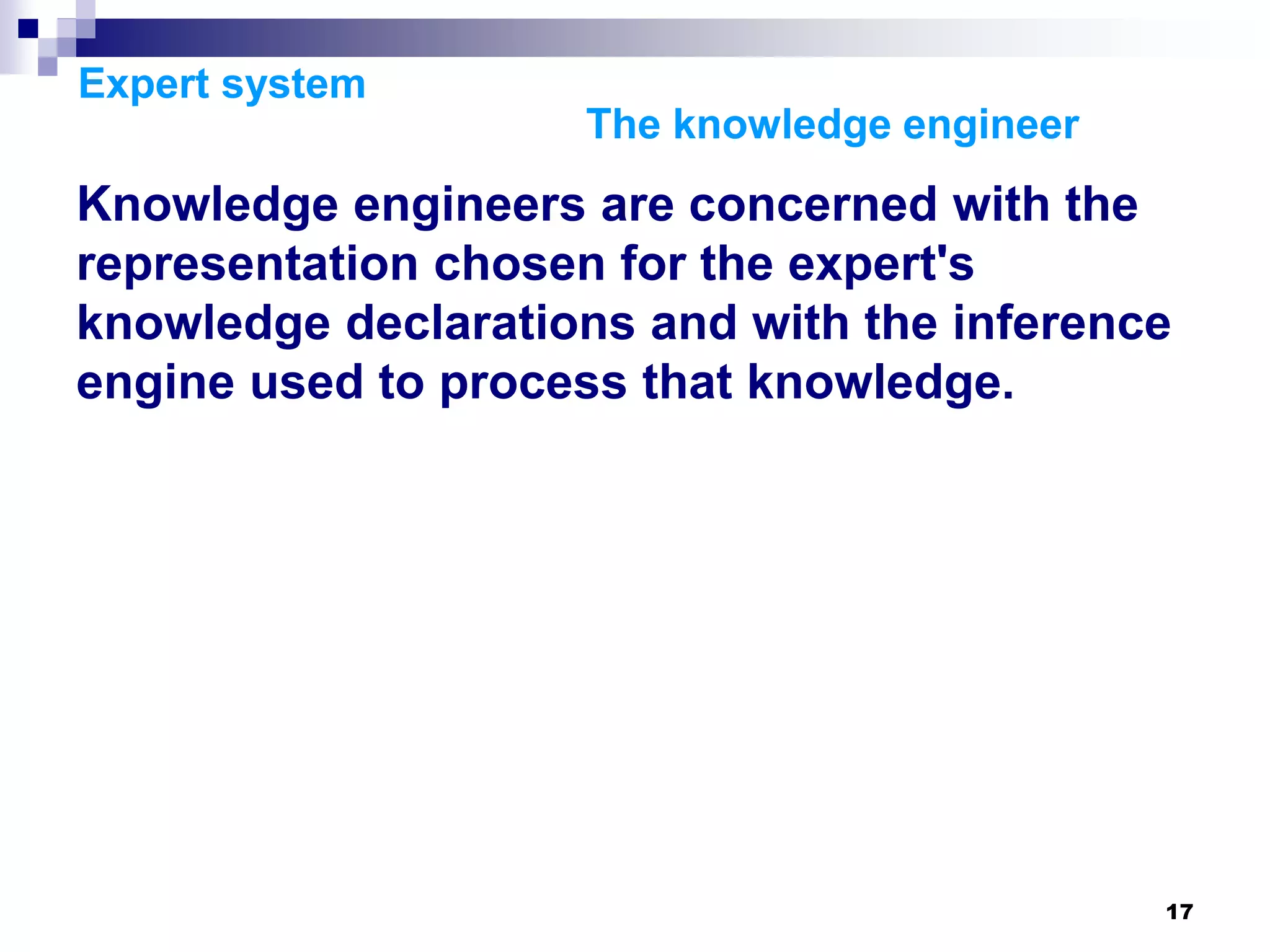17
Expert system
The knowledge engineer
Knowledge engineers are concerned with the
representation chosen for the expert's
knowledge declarations and with the inference
engine used to process that knowledge.
 