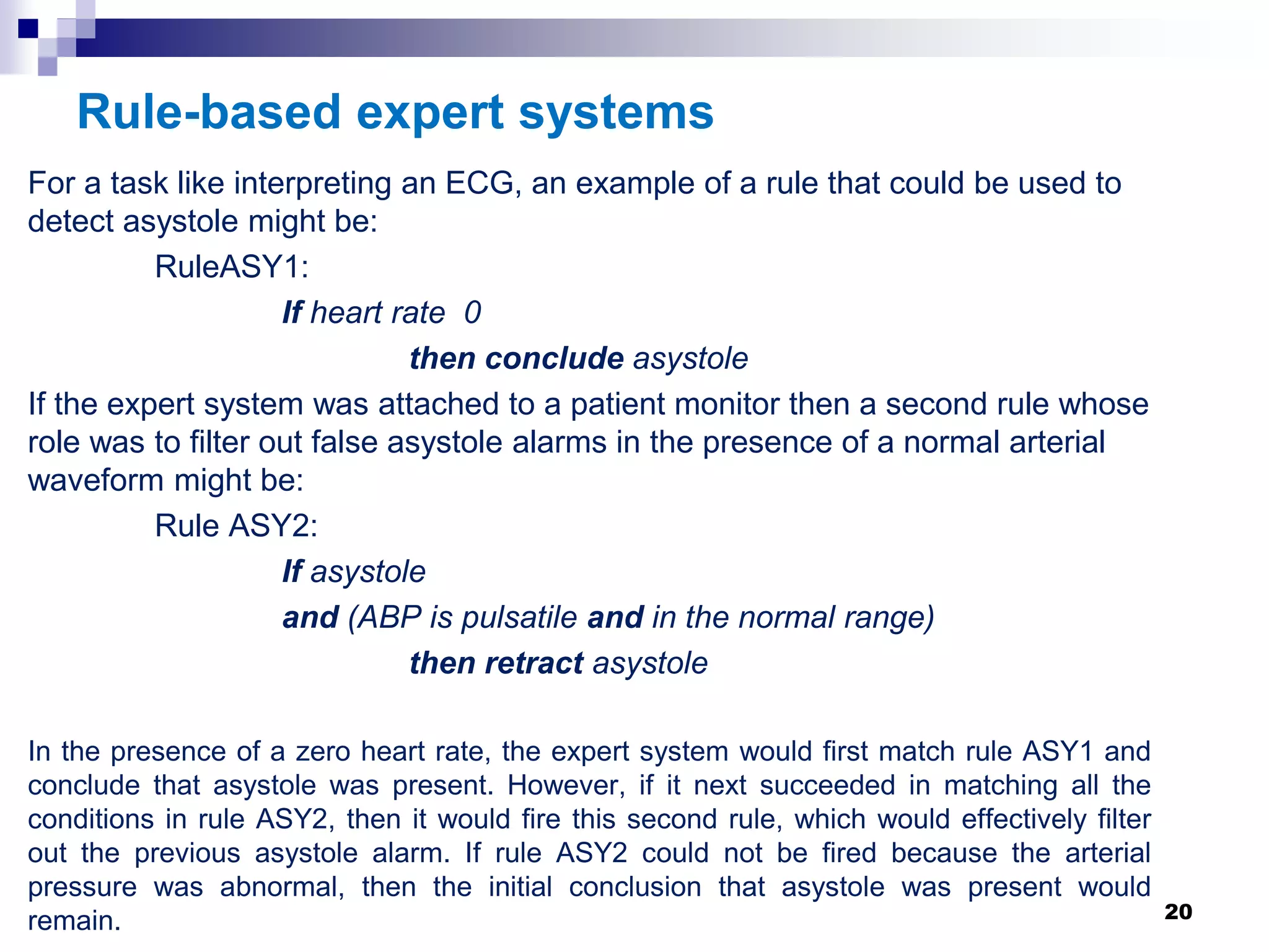 Rule-based expert systems
For a task like interpreting an ECG, an example of a rule that could be used to
detect asystole might be:
RuleASY1:
If heart rate 0
then conclude asystole
If the expert system was attached to a patient monitor then a second rule whose
role was to filter out false asystole alarms in the presence of a normal arterial
waveform might be:
Rule ASY2:
If asystole
and (ABP is pulsatile and in the normal range)
then retract asystole
In the presence of a zero heart rate, the expert system would first match rule ASY1 and
conclude that asystole was present. However, if it next succeeded in matching all the
conditions in rule ASY2, then it would fire this second rule, which would effectively filter
out the previous asystole alarm. If rule ASY2 could not be fired because the arterial
pressure was abnormal, then the initial conclusion that asystole was present would
remain. 20
 