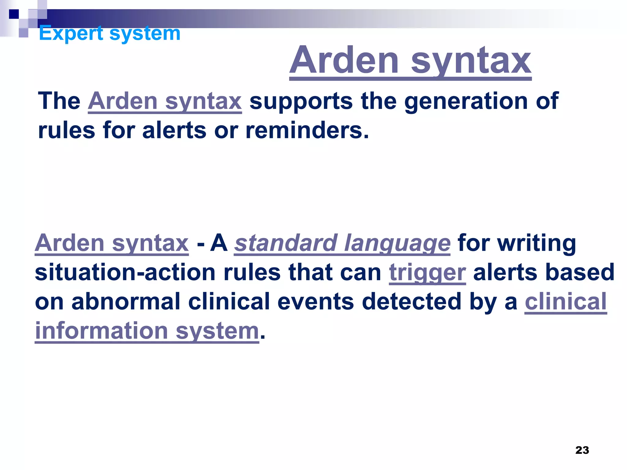 23
Expert system
Arden syntax
The Arden syntax supports the generation of
rules for alerts or reminders.
Arden syntax - A standard language for writing
situation-action rules that can trigger alerts based
on abnormal clinical events detected by a clinical
information system.
 