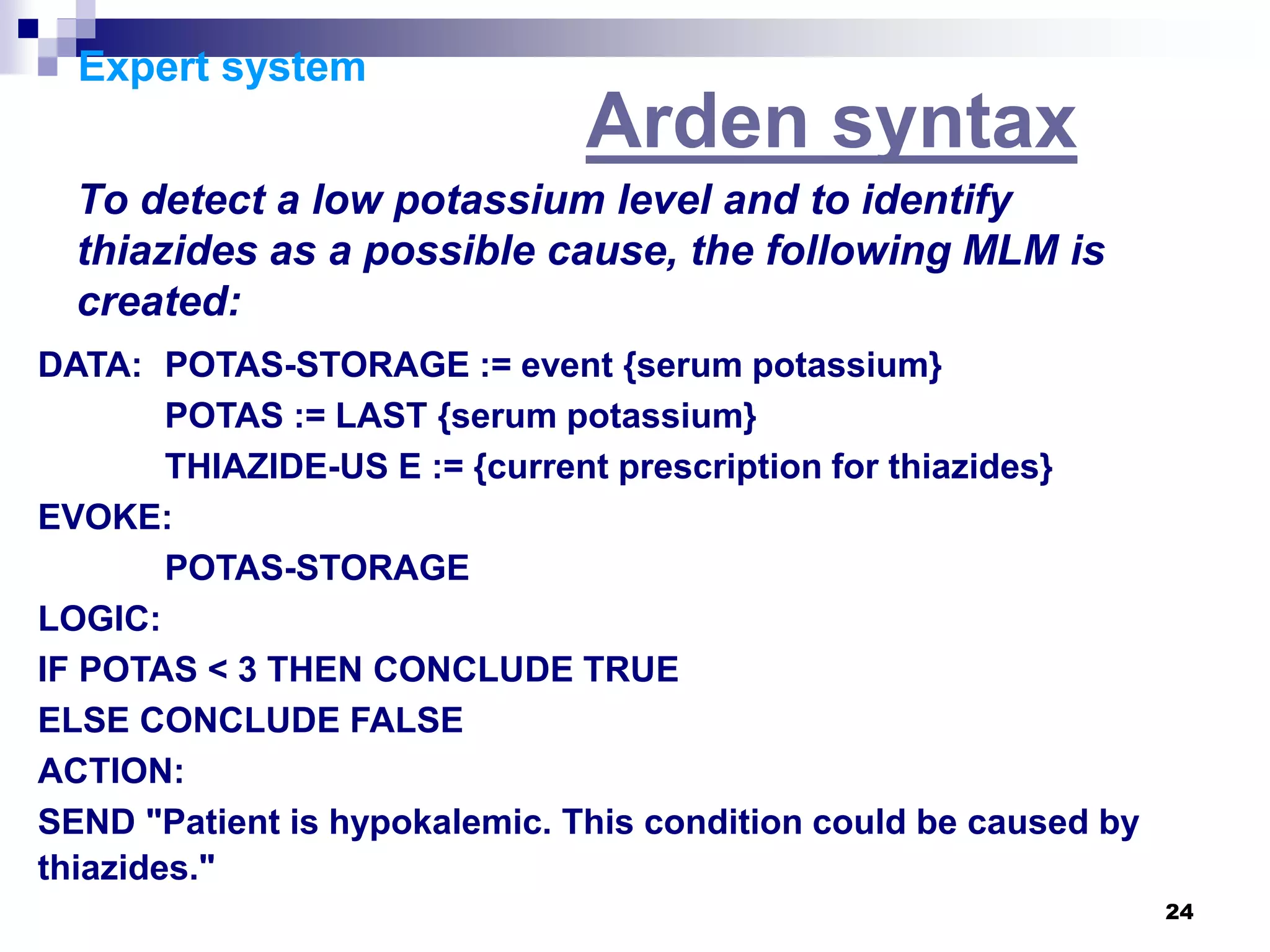 24
Expert system
Arden syntax
To detect a low potassium level and to identify
thiazides as a possible cause, the following MLM is
created:
DATA: POTAS-STORAGE := event {serum potassium}
POTAS := LAST {serum potassium}
THIAZIDE-US E := {current prescription for thiazides}
EVOKE:
POTAS-STORAGE
LOGIC:
IF POTAS < 3 THEN CONCLUDE TRUE
ELSE CONCLUDE FALSE
ACTION:
SEND "Patient is hypokalemic. This condition could be caused by
thiazides."
 