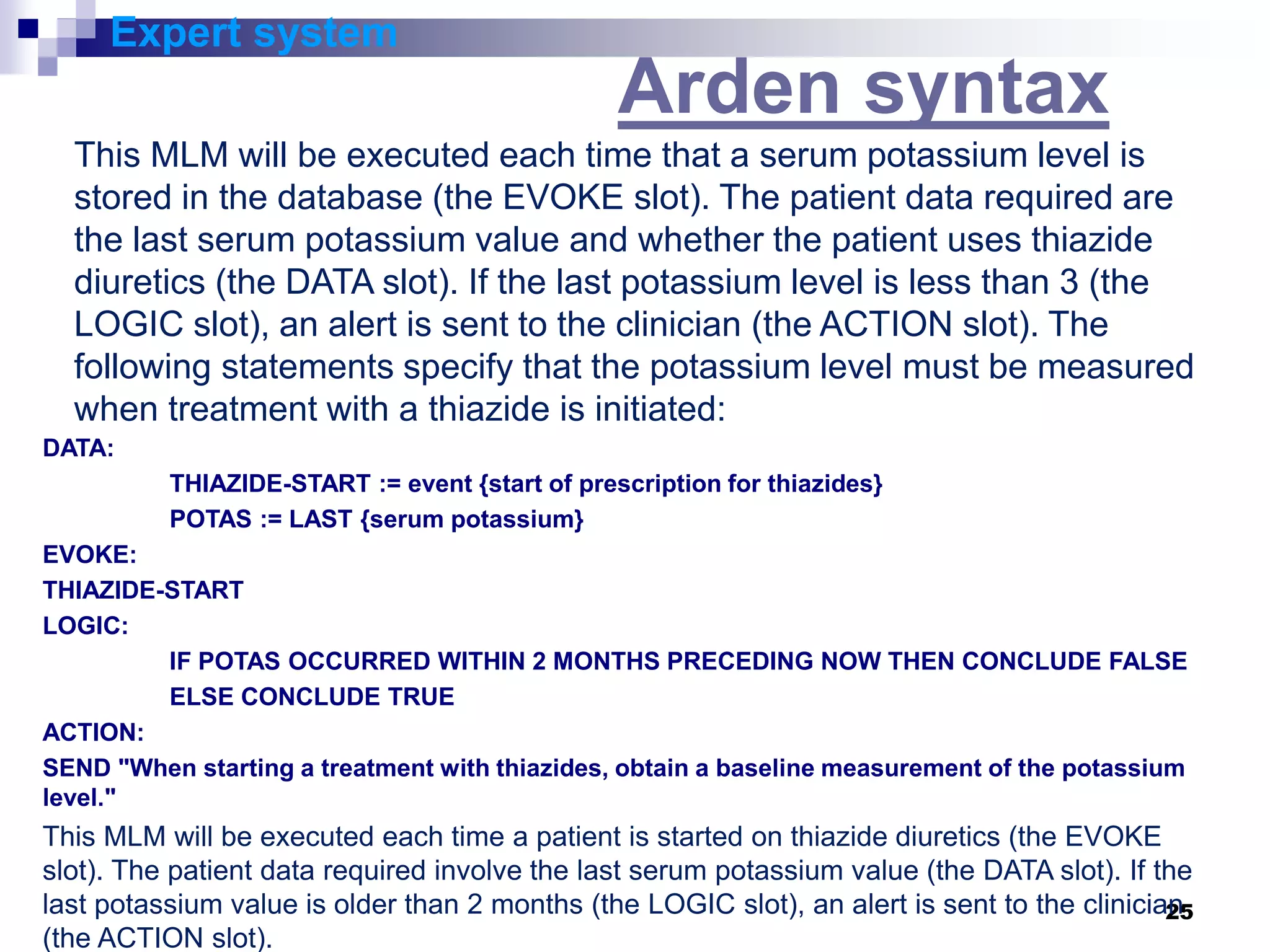 25
Expert system
Arden syntax
This MLM will be executed each time that a serum potassium level is
stored in the database (the EVOKE slot). The patient data required are
the last serum potassium value and whether the patient uses thiazide
diuretics (the DATA slot). If the last potassium level is less than 3 (the
LOGIC slot), an alert is sent to the clinician (the ACTION slot). The
following statements specify that the potassium level must be measured
when treatment with a thiazide is initiated:
DATA:
THIAZIDE-START := event {start of prescription for thiazides}
POTAS := LAST {serum potassium}
EVOKE:
THIAZIDE-START
LOGIC:
IF POTAS OCCURRED WITHIN 2 MONTHS PRECEDING NOW THEN CONCLUDE FALSE
ELSE CONCLUDE TRUE
ACTION:
SEND "When starting a treatment with thiazides, obtain a baseline measurement of the potassium
level."
This MLM will be executed each time a patient is started on thiazide diuretics (the EVOKE
slot). The patient data required involve the last serum potassium value (the DATA slot). If the
last potassium value is older than 2 months (the LOGIC slot), an alert is sent to the clinician
(the ACTION slot).
 