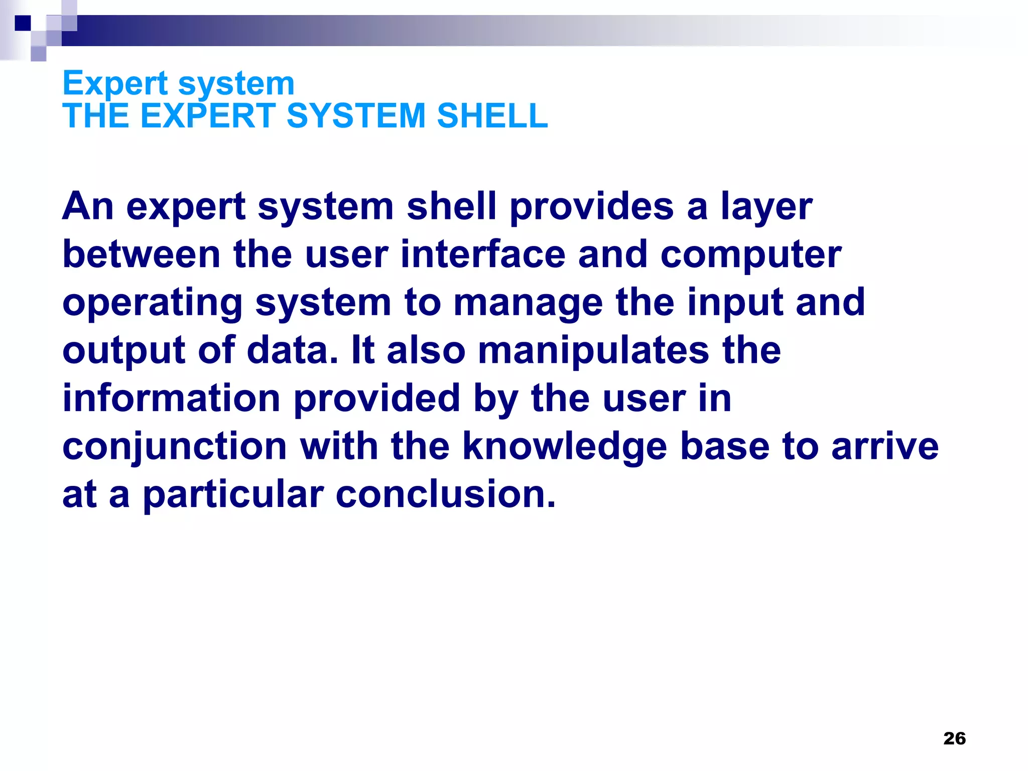 26
Expert system
THE EXPERT SYSTEM SHELL
An expert system shell provides a layer
between the user interface and computer
operating system to manage the input and
output of data. It also manipulates the
information provided by the user in
conjunction with the knowledge base to arrive
at a particular conclusion.
 