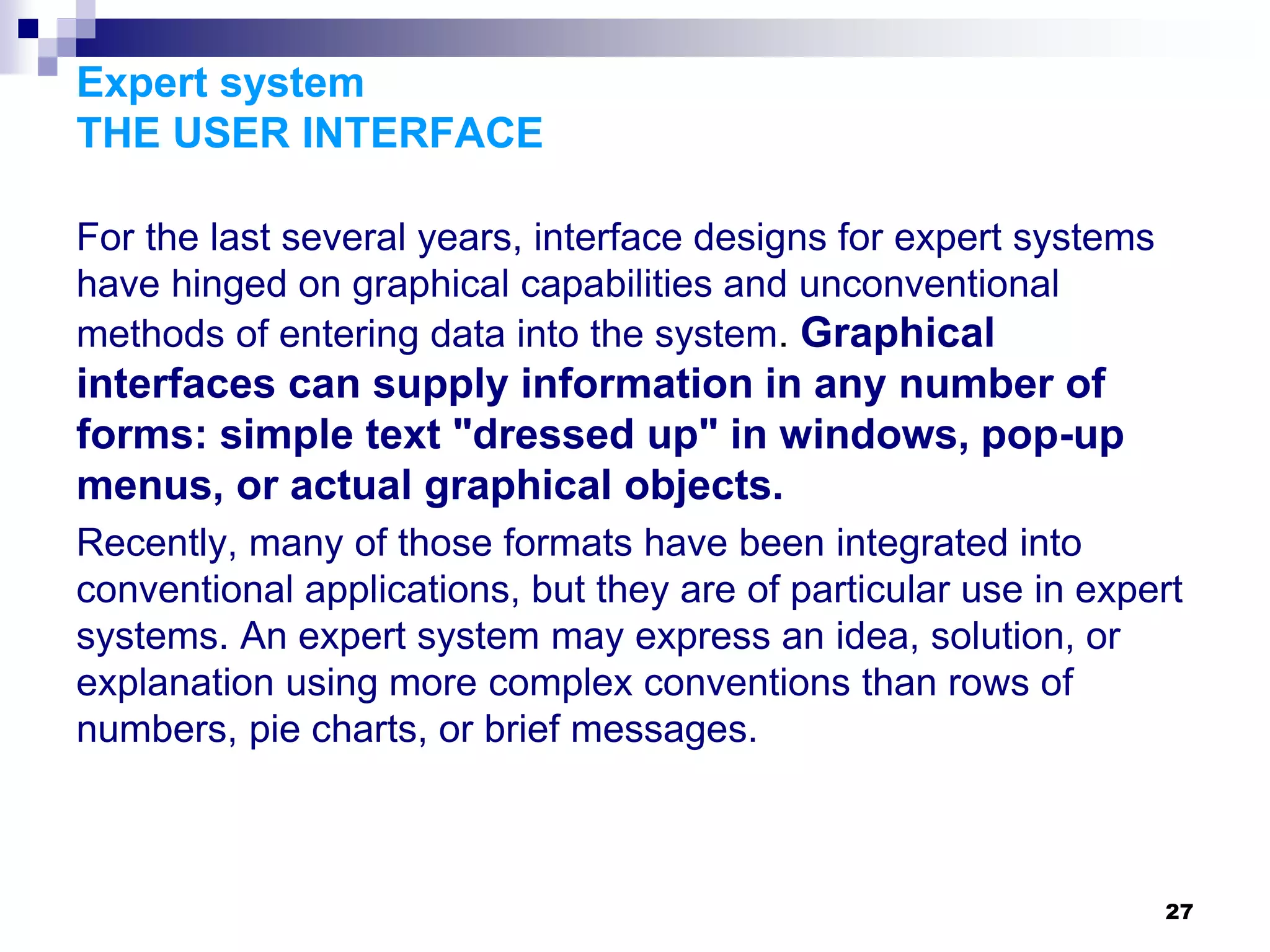 27
Expert system
THE USER INTERFACE
For the last several years, interface designs for expert systems
have hinged on graphical capabilities and unconventional
methods of entering data into the system. Graphical
interfaces can supply information in any number of
forms: simple text "dressed up" in windows, pop-up
menus, or actual graphical objects.
Recently, many of those formats have been integrated into
conventional applications, but they are of particular use in expert
systems. An expert system may express an idea, solution, or
explanation using more complex conventions than rows of
numbers, pie charts, or brief messages.
 