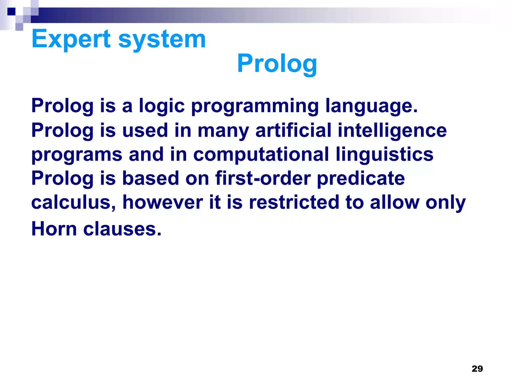 29
Expert system
Prolog
Prolog is a logic programming language.
Prolog is used in many artificial intelligence
programs and in computational linguistics
Prolog is based on first-order predicate
calculus, however it is restricted to allow only
Horn clauses.
 