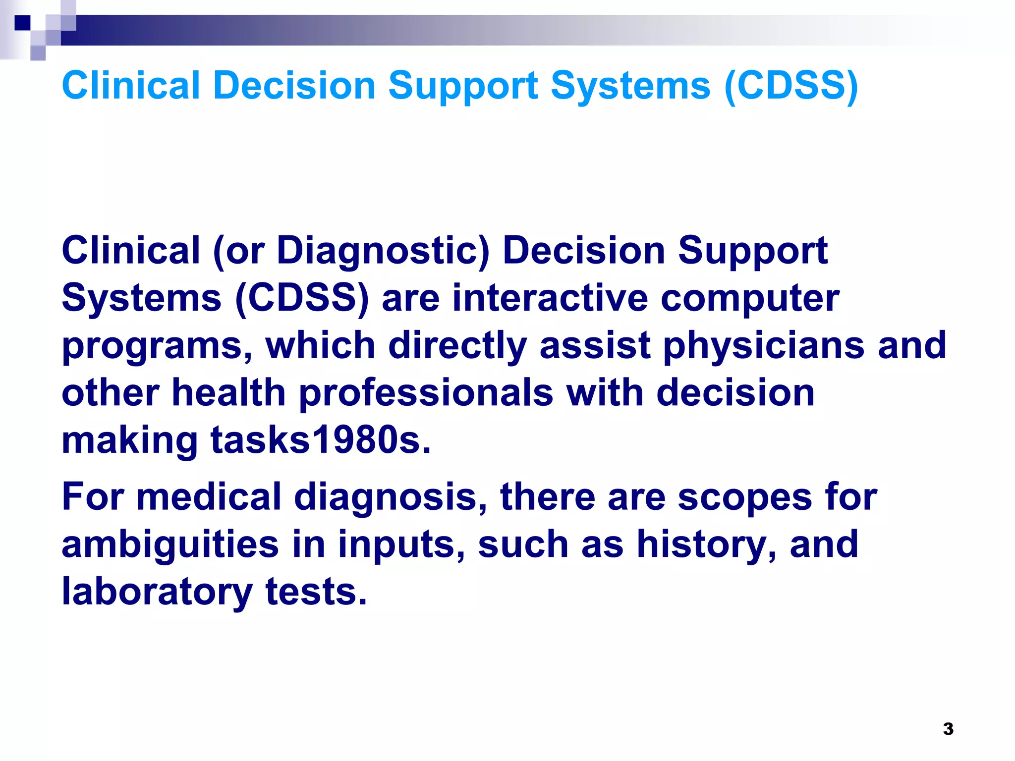 3
Clinical Decision Support Systems (CDSS)
Clinical (or Diagnostic) Decision Support
Systems (CDSS) are interactive computer
programs, which directly assist physicians and
other health professionals with decision
making tasks1980s.
For medical diagnosis, there are scopes for
ambiguities in inputs, such as history, and
laboratory tests.
 