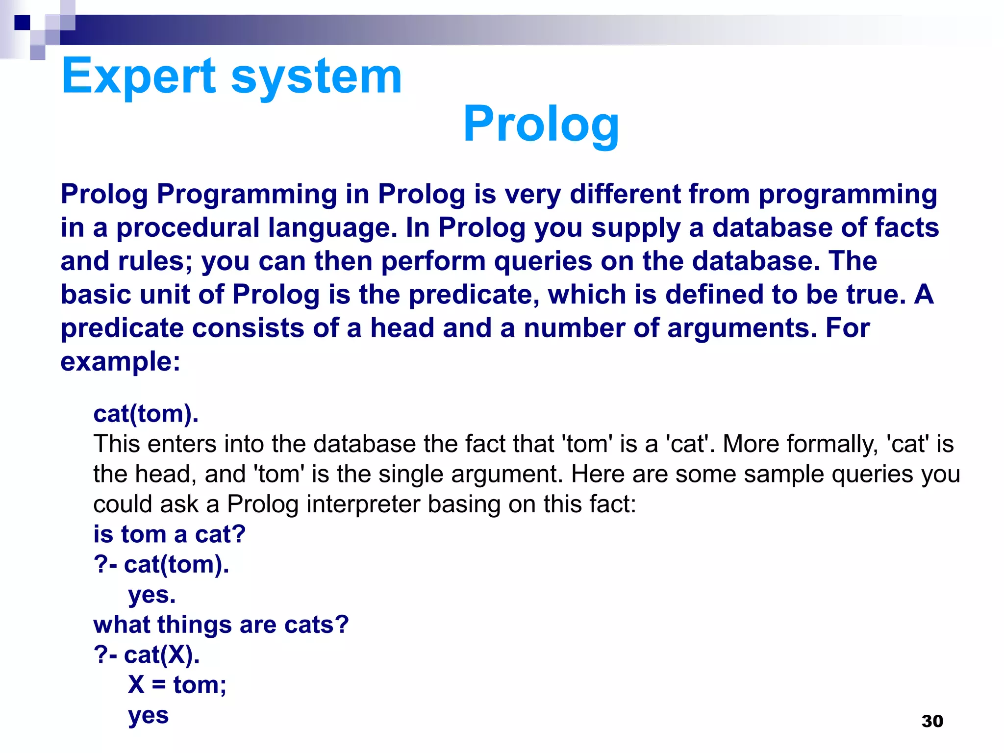 30
Expert system
Prolog
Prolog Programming in Prolog is very different from programming
in a procedural language. In Prolog you supply a database of facts
and rules; you can then perform queries on the database. The
basic unit of Prolog is the predicate, which is defined to be true. A
predicate consists of a head and a number of arguments. For
example:
cat(tom).
This enters into the database the fact that 'tom' is a 'cat'. More formally, 'cat' is
the head, and 'tom' is the single argument. Here are some sample queries you
could ask a Prolog interpreter basing on this fact:
is tom a cat?
?- cat(tom).
yes.
what things are cats?
?- cat(X).
X = tom;
yes
 