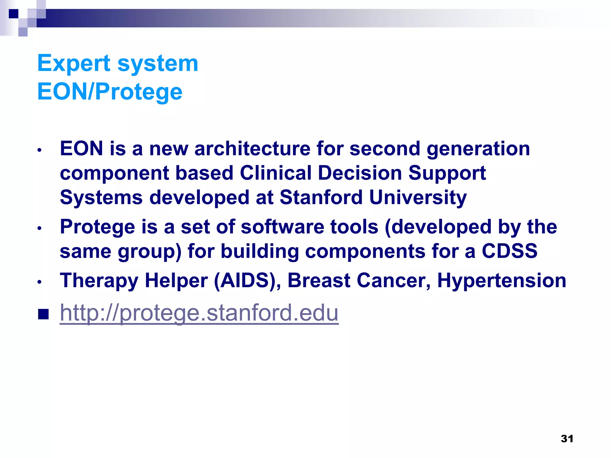 31
Expert system
EON/Protege
• EON is a new architecture for second generation
component based Clinical Decision Support
Systems developed at Stanford University
• Protege is a set of software tools (developed by the
same group) for building components for a CDSS
• Therapy Helper (AIDS), Breast Cancer, Hypertension
 http://protege.stanford.edu
 