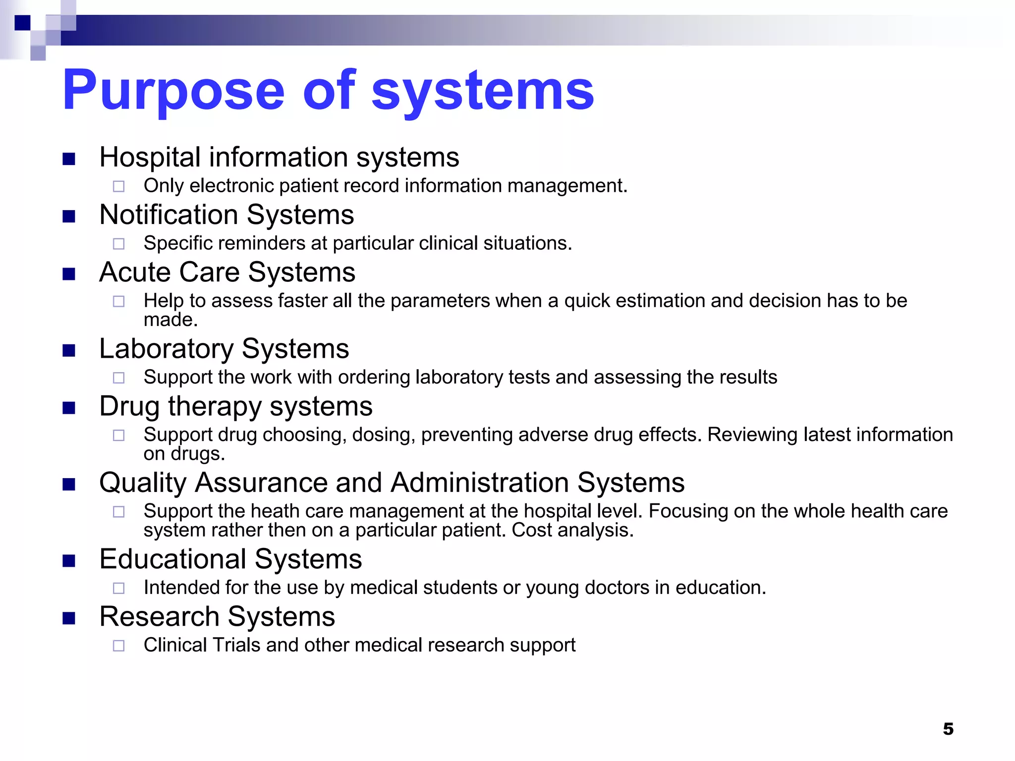 5
Purpose of systems
 Hospital information systems
 Only electronic patient record information management.
 Notification Systems
 Specific reminders at particular clinical situations.
 Acute Care Systems
 Help to assess faster all the parameters when a quick estimation and decision has to be
made.
 Laboratory Systems
 Support the work with ordering laboratory tests and assessing the results
 Drug therapy systems
 Support drug choosing, dosing, preventing adverse drug effects. Reviewing latest information
on drugs.
 Quality Assurance and Administration Systems
 Support the heath care management at the hospital level. Focusing on the whole health care
system rather then on a particular patient. Cost analysis.
 Educational Systems
 Intended for the use by medical students or young doctors in education.
 Research Systems
 Clinical Trials and other medical research support
 
