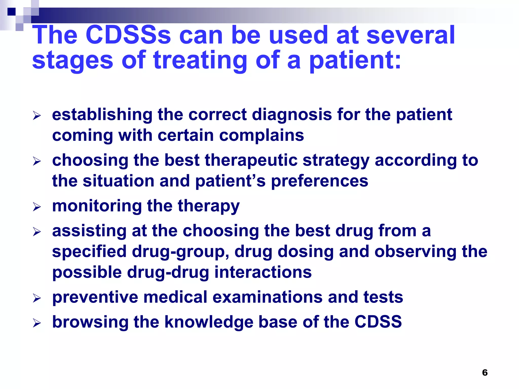 6
The CDSSs can be used at several
stages of treating of a patient:
 establishing the correct diagnosis for the patient
coming with certain complains
 choosing the best therapeutic strategy according to
the situation and patient’s preferences
 monitoring the therapy
 assisting at the choosing the best drug from a
specified drug-group, drug dosing and observing the
possible drug-drug interactions
 preventive medical examinations and tests
 browsing the knowledge base of the CDSS
 