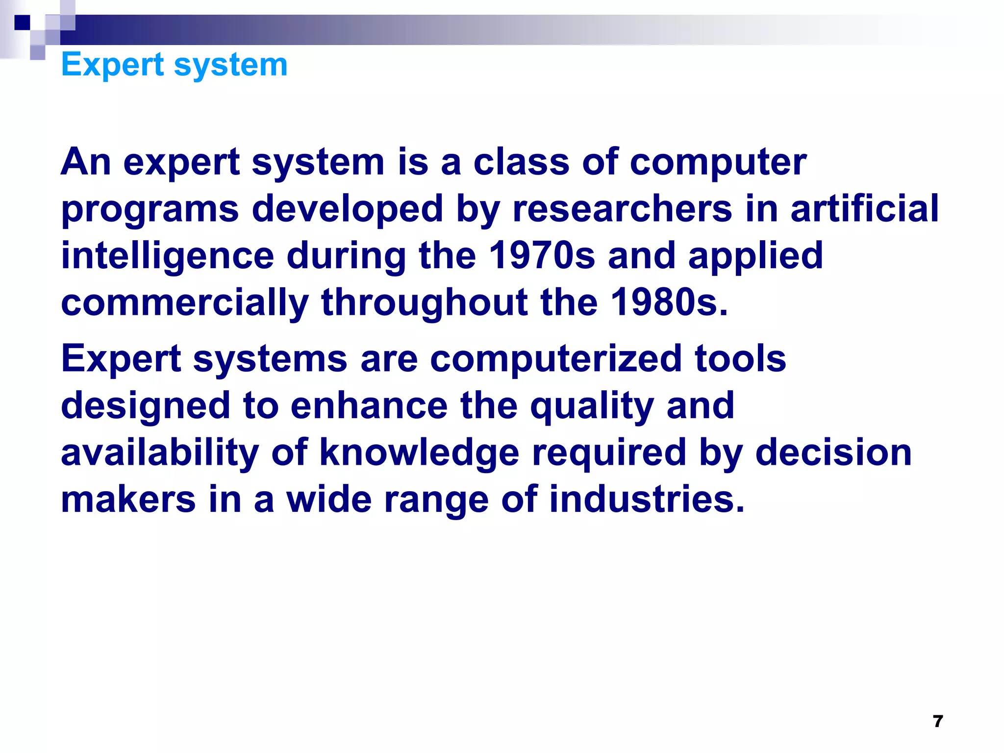 7
Expert system
An expert system is a class of computer
programs developed by researchers in artificial
intelligence during the 1970s and applied
commercially throughout the 1980s.
Expert systems are computerized tools
designed to enhance the quality and
availability of knowledge required by decision
makers in a wide range of industries.
 