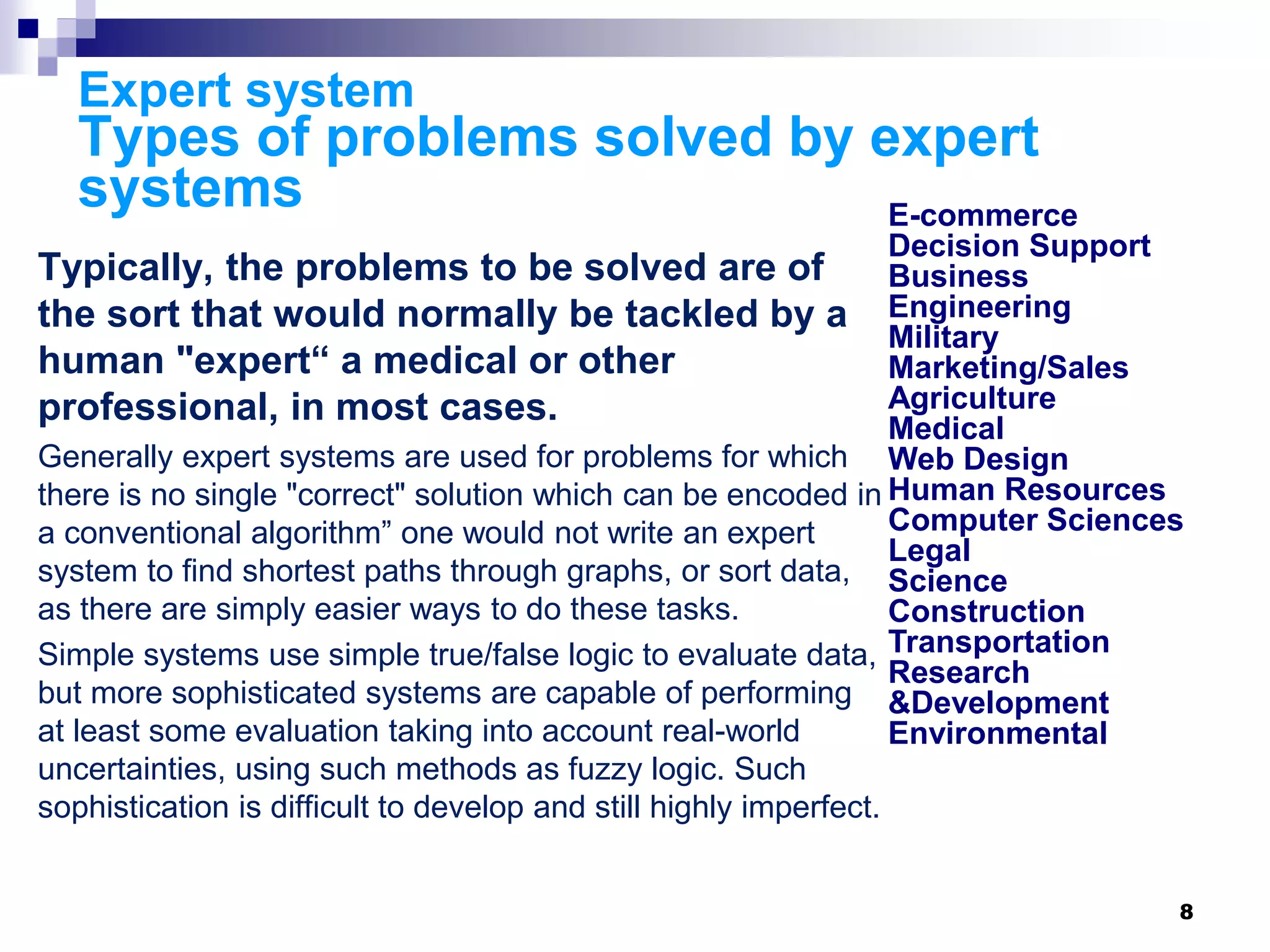8
Expert system
Types of problems solved by expert
systems
Typically, the problems to be solved are of
the sort that would normally be tackled by a
human "expert“ a medical or other
professional, in most cases.
Generally expert systems are used for problems for which
there is no single "correct" solution which can be encoded in
a conventional algorithm” one would not write an expert
system to find shortest paths through graphs, or sort data,
as there are simply easier ways to do these tasks.
Simple systems use simple true/false logic to evaluate data,
but more sophisticated systems are capable of performing
at least some evaluation taking into account real-world
uncertainties, using such methods as fuzzy logic. Such
sophistication is difficult to develop and still highly imperfect.
E-commerce
Decision Support
Business
Engineering
Military
Marketing/Sales
Agriculture
Medical
Web Design
Human Resources
Computer Sciences
Legal
Science
Construction
Transportation
Research
&Development
Environmental
 