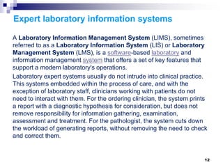 Expert laboratory information systems
A Laboratory Information Management System (LIMS), sometimes
referred to as a Laboratory Information System (LIS) or Laboratory
Management System (LMS), is a software-based laboratory and
information management system that offers a set of key features that
support a modern laboratory's operations.
Laboratory expert systems usually do not intrude into clinical practice.
This systems embedded within the process of care, and with the
exception of laboratory staff, clinicians working with patients do not
need to interact with them. For the ordering clinician, the system prints
a report with a diagnostic hypothesis for consideration, but does not
remove responsibility for information gathering, examination,
assessment and treatment. For the pathologist, the system cuts down
the workload of generating reports, without removing the need to check
and correct them.
12
 