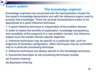 18
Expert system
The knowledge engineer
Knowledge engineers are concerned with the representation chosen for
the expert's knowledge declarations and with the inference engine used to
process that knowledge. There are several characteristics known to be
appropriate to a good inference technique.
1. A good inference technique is independent of the problem domain.
In order to realize the benefits of explanation, knowledge transparency,
and reusability of the programs in a new problem domain, the inference
engine must not contain domain specific expertise.
2. Inference techniques may be specific to a particular task, such as
diagnosis of hardware configuration. Other techniques may be committed
only to a particular processing technique.
3. Inference techniques are always specific to the knowledge structures.
4. Successful examples of rule processing techniques include:
(a) Forward chaining
(b) Backward chaining
 